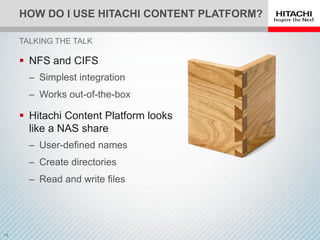 HOW DO I USE HITACHI CONTENT PLATFORM?
 NFS and CIFS
‒ Simplest integration
‒ Works out-of-the-box
 Hitachi Content Platform looks
like a NAS share
‒ User-defined names
‒ Create directories
‒ Read and write files
TALKING THE TALK
 