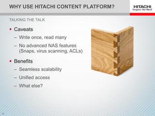 WHY USE HITACHI CONTENT PLATFORM?
 Caveats
‒ Write once, read many
‒ No advanced NAS features
(Snaps, virus scanning, ACLs)
 Benefits
‒ Seamless scalability
‒ Unified access
‒ What else?
TALKING THE TALK
 