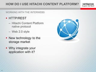 HOW DO I USE HITACHI CONTENT PLATFORM?
 HTTP/REST
‒ Hitachi Content Platform
native protocol
‒ Web 2.0 style
 New technology to the
storage market
 Why integrate your
application with it?
WORKING WITH THE INTERWEBS
 