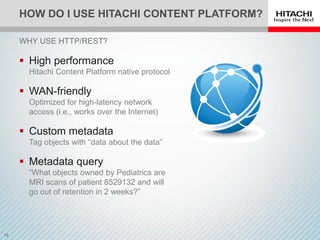 HOW DO I USE HITACHI CONTENT PLATFORM?
 High performance
Hitachi Content Platform native protocol
 WAN-friendly
Optimized for high-latency network
access (i.e., works over the Internet)
 Custom metadata
Tag objects with “data about the data”
 Metadata query
“What objects owned by Pediatrics are
MRI scans of patient 8529132 and will
go out of retention in 2 weeks?”
WHY USE HTTP/REST?
 