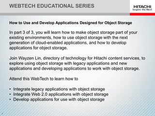 WEBTECH EDUCATIONAL SERIES
How to Use and Develop Applications Designed for Object Storage
In part 3 of 3, you will learn how to make object storage part of your
existing environments, how to use object storage with the next
generation of cloud-enabled applications, and how to develop
applications for object storage.
Join Wayzen Lin, directory of technology for Hitachi content services, to
explore using object storage with legacy applications and new
applications and developing applications to work with object storage.
Attend this WebTech to learn how to
• Integrate legacy applications with object storage
• Integrate Web 2.0 applications with object storage
• Develop applications for use with object storage
 