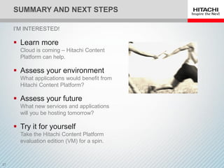 SUMMARY AND NEXT STEPS
 Learn more
Cloud is coming – Hitachi Content
Platform can help.
 Assess your environment
What applications would benefit from
Hitachi Content Platform?
 Assess your future
What new services and applications
will you be hosting tomorrow?
 Try it for yourself
Take the Hitachi Content Platform
evaluation edition (VM) for a spin.
I’M INTERESTED!
 