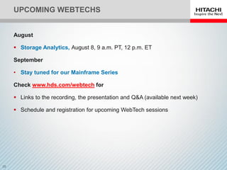 UPCOMING WEBTECHS
August
 Storage Analytics, August 8, 9 a.m. PT, 12 p.m. ET
September
• Stay tuned for our Mainframe Series
Check www.hds.com/webtech for
 Links to the recording, the presentation and Q&A (available next week)
 Schedule and registration for upcoming WebTech sessions
 
