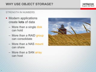 WHY USE OBJECT STORAGE?
 Modern applications
create lots of data
‒ More than a single disk
can hold
‒ More than a RAID group
can consolidate
‒ More than a NAS mount
can share
‒ More than a SAN array
can host
STRENGTH IN NUMBERS
 