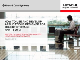 HOW TO USE AND DEVELOP
APPLICATIONS DESIGNED FOR
OBJECT STORAGE
PART 3 OF 3
WAYZEN LIN, DIRECTOR OF TECHNOLOGY
HITACHI CONTENT SERVICES
JULY 24, 2012
 