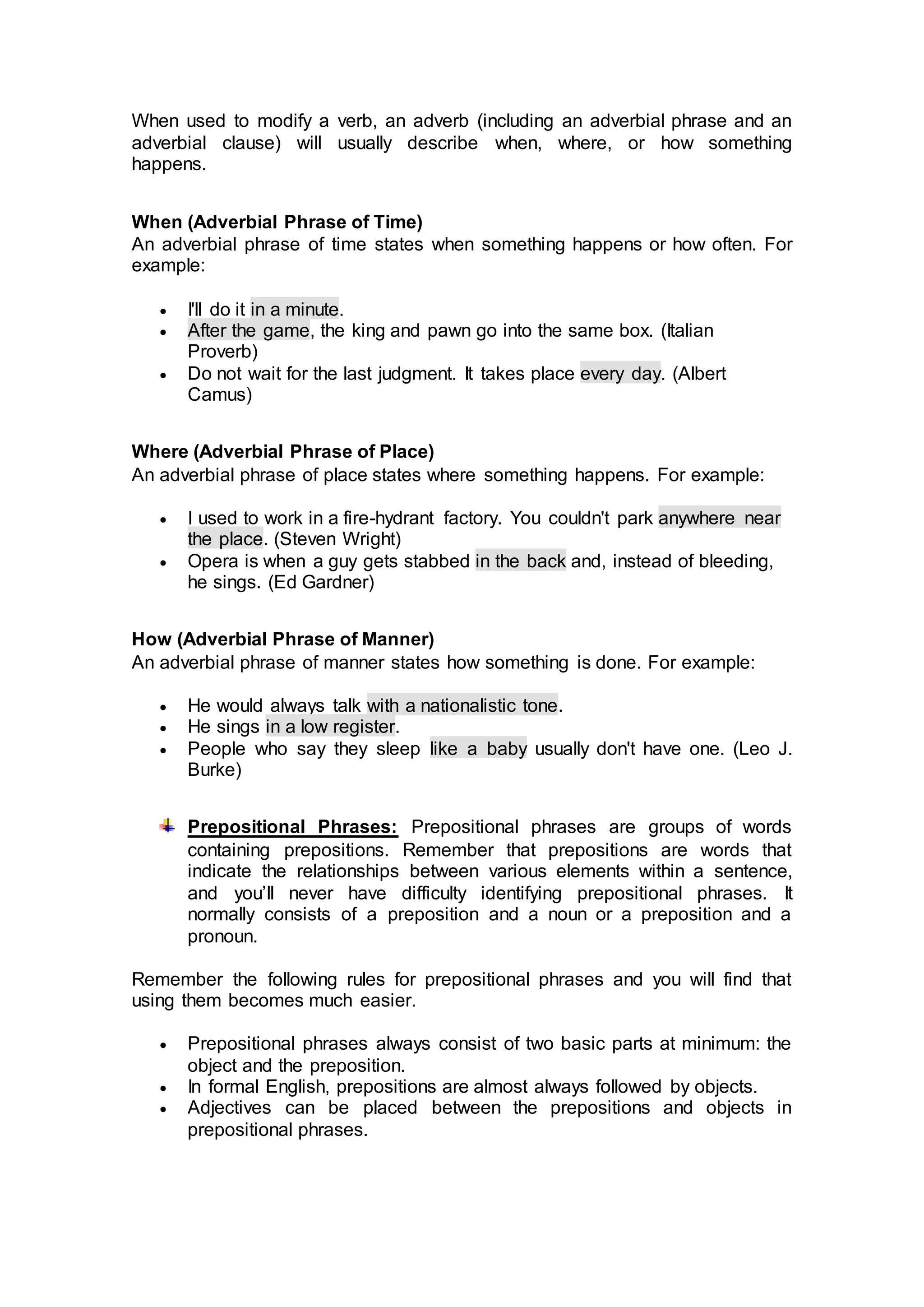 When used to modify a verb, an adverb (including an adverbial phrase and an
adverbial clause) will usually describe when, where, or how something
happens.
When (Adverbial Phrase of Time)
An adverbial phrase of time states when something happens or how often. For
example:
 I'll do it in a minute.
 After the game, the king and pawn go into the same box. (Italian
Proverb)
 Do not wait for the last judgment. It takes place every day. (Albert
Camus)
Where (Adverbial Phrase of Place)
An adverbial phrase of place states where something happens. For example:
 I used to work in a fire-hydrant factory. You couldn't park anywhere near
the place. (Steven Wright)
 Opera is when a guy gets stabbed in the back and, instead of bleeding,
he sings. (Ed Gardner)
How (Adverbial Phrase of Manner)
An adverbial phrase of manner states how something is done. For example:
 He would always talk with a nationalistic tone.
 He sings in a low register.
 People who say they sleep like a baby usually don't have one. (Leo J.
Burke)
Prepositional Phrases: Prepositional phrases are groups of words
containing prepositions. Remember that prepositions are words that
indicate the relationships between various elements within a sentence,
and you’ll never have difficulty identifying prepositional phrases. It
normally consists of a preposition and a noun or a preposition and a
pronoun.
Remember the following rules for prepositional phrases and you will find that
using them becomes much easier.
 Prepositional phrases always consist of two basic parts at minimum: the
object and the preposition.
 In formal English, prepositions are almost always followed by objects.
 Adjectives can be placed between the prepositions and objects in
prepositional phrases.
 