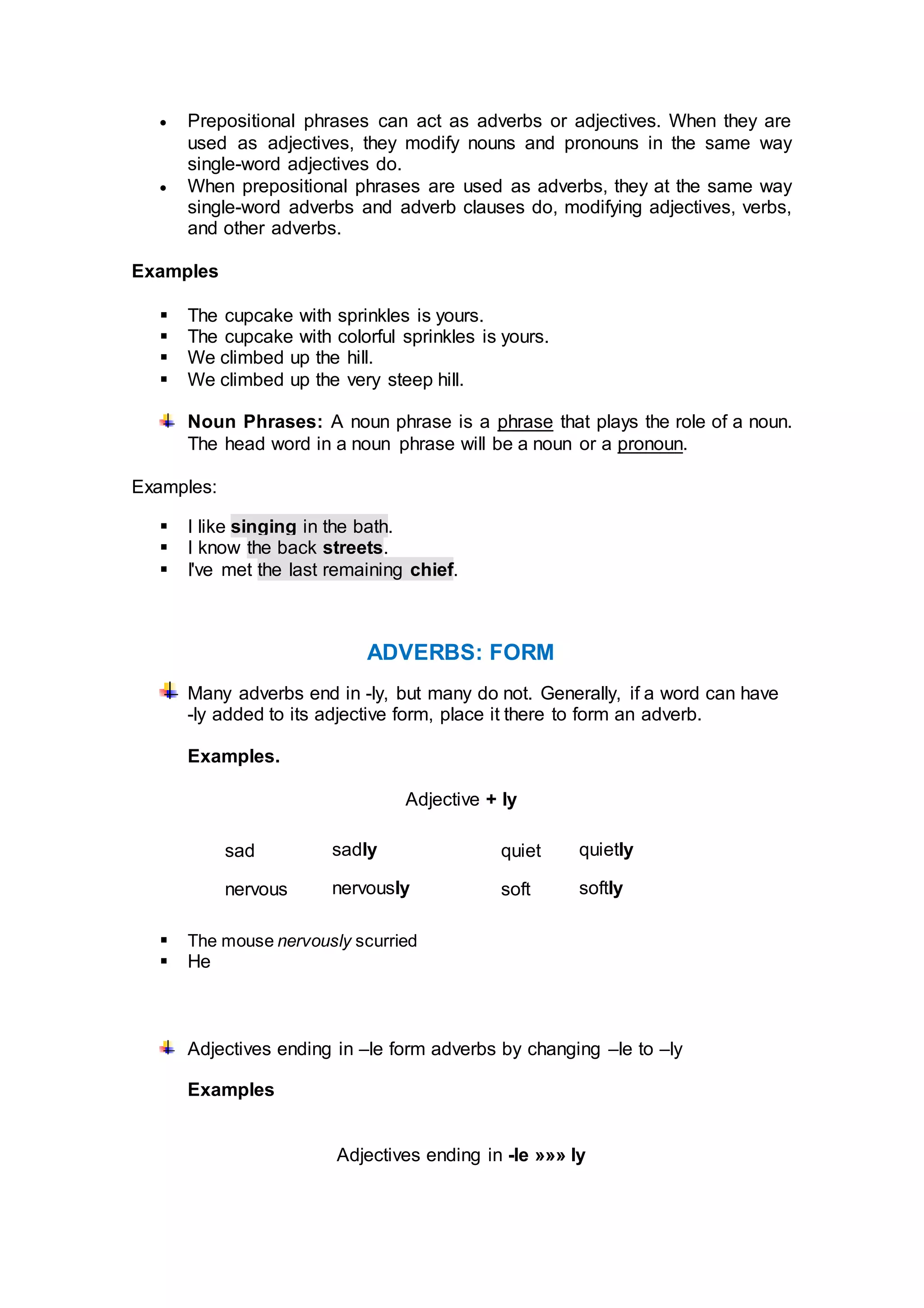  Prepositional phrases can act as adverbs or adjectives. When they are
used as adjectives, they modify nouns and pronouns in the same way
single-word adjectives do.
 When prepositional phrases are used as adverbs, they at the same way
single-word adverbs and adverb clauses do, modifying adjectives, verbs,
and other adverbs.
Examples
 The cupcake with sprinkles is yours.
 The cupcake with colorful sprinkles is yours.
 We climbed up the hill.
 We climbed up the very steep hill.
Noun Phrases: A noun phrase is a phrase that plays the role of a noun.
The head word in a noun phrase will be a noun or a pronoun.
Examples:
 I like singing in the bath.
 I know the back streets.
 I've met the last remaining chief.
ADVERBS: FORM
Many adverbs end in -ly, but many do not. Generally, if a word can have
-ly added to its adjective form, place it there to form an adverb.
Examples.
Adjective + ly
sad sadly quiet quietly
nervous nervously soft softly
 The mouse nervously scurried
 He
Adjectives ending in –le form adverbs by changing –le to –ly
Examples
Adjectives ending in -le »»» ly
 