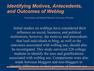 Identifying Motives, Antecedents, and Outcomes of Weblog Trent Seltzer and Michael Mitrook, University of Florida http://blog.basturea.com/archives/2006/07/17/aejmc-2006-papers/   Initial studies on weblogs have considered their influence on social, business, and political institutions; however, the motives and antecedents that lead individuals to blog, as well as the outcomes associated with weblog use, should also be investigated. This study surveyed 228 college students to identify the uses and gratifications associated with weblog use. Comparisons were also made between bloggers and non-bloggers to identify differences in their patterns of Internet use. 