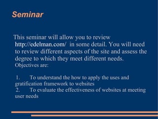 Seminar This seminar will allow you to review  http://edelman.com/   in some detail. You will need to review different aspects of the site and assess the degree to which they meet different needs.  Objectives are: 1.  To understand the how to apply the uses and gratification framework to websites 2.  To evaluate the effectiveness of websites at meeting user needs 