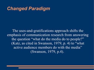 Changed Paradigm The uses-and-gratifications approach shifts the emphasis of communication research from answering the question “what do the media do to people?” (Katz, as cited in Swanson, 1979, p. 4) to “what active audience members do with the media” (Swanson, 1979, p.4).   