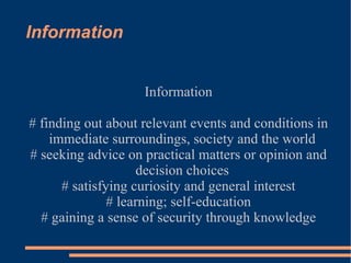 Information Information # finding out about relevant events and conditions in immediate surroundings, society and the world # seeking advice on practical matters or opinion and decision choices # satisfying curiosity and general interest # learning; self-education # gaining a sense of security through knowledge 