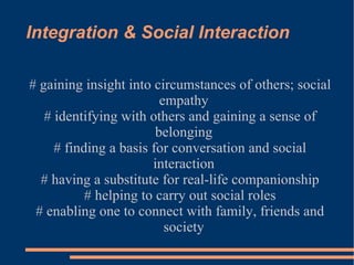 Integration & Social Interaction # gaining insight into circumstances of others; social empathy # identifying with others and gaining a sense of belonging # finding a basis for conversation and social interaction # having a substitute for real-life companionship # helping to carry out social roles # enabling one to connect with family, friends and society 