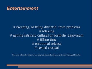 Entertainment # escaping, or being diverted, from problems # relaxing # getting intrinsic cultural or aesthetic enjoyment # filling time # emotional release # sexual arousal See also Chandler  http://www.aber.ac.uk/media/Documents/short/usegrat.html#A   