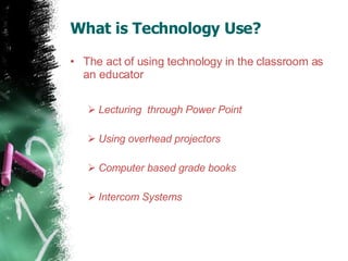 What is Technology Use?  The act of using technology in the classroom as an educator Lecturing  through Power Point  Using overhead projectors  Computer based grade books  Intercom Systems  