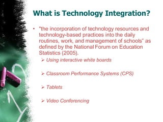 What is Technology Integration? "the incorporation of technology resources and technology-based practices into the daily routines, work, and management of schools” as defined by the National Forum on Education Statistics (2005). Using interactive white boards  Classroom Performance Systems (CPS)  Tablets  Video Conferencing  