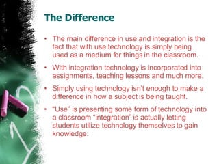 The Difference  The main difference in use and integration is the fact that with use technology is simply being used as a medium for things in the classroom.  With integration technology is incorporated into assignments, teaching lessons and much more.  Simply using technology isn’t enough to make a difference in how a subject is being taught. “ Use” is presenting some form of technology into a classroom “integration” is actually letting students utilize technology themselves to gain knowledge.  