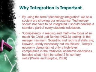 Why Integration is Important  By using the term “technology integration” we as a society are showing our reluctance. Technology should not have to be integrated it should become a standard part of every students education.  “ Competency in reading and math--the focus of so much No Child Left Behind (NCLB) testing--is the meager minimum. Scientific and technical skills are, likewise, utterly necessary but insufficient. Today's economy demands not only a high-level competence in the traditional academic disciplines but also what might be called 21st century skills”(Wallis and Steptoe, 2006) 