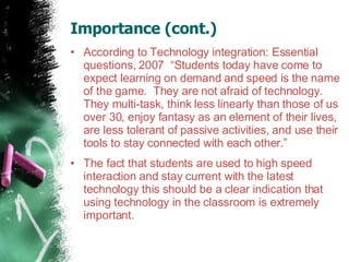 Importance (cont.)  According to Technology integration: Essential questions, 2007  “Students today have come to expect learning on demand and speed is the name of the game.  They are not afraid of technology. They multi-task, think less linearly than those of us over 30, enjoy fantasy as an element of their lives, are less tolerant of passive activities, and use their tools to stay connected with each other.”  The fact that students are used to high speed interaction and stay current with the latest technology this should be a clear indication that using technology in the classroom is extremely important.  