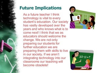 Future Implications  As a future teacher I think technology is vital to every  student’s education. Our society has vastly developed over the years and who knows what is to come next! I think that we as educators should welcome the change. We are not only preparing our students for further education we are preparing them with skills to live in our society. If we aren’t integrating technology into our classrooms our teaching will become obsolete!  