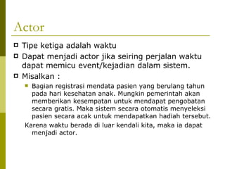 Actor Tipe ketiga adalah waktu Dapat menjadi actor jika seiring perjalan waktu dapat memicu event/kejadian dalam sistem. Misalkan :  Bagian registrasi mendata pasien yang berulang tahun pada hari kesehatan anak. Mungkin pemerintah akan memberikan kesempatan untuk mendapat pengobatan secara gratis. Maka sistem secara otomatis menyeleksi pasien secara acak untuk mendapatkan hadiah tersebut. Karena waktu berada di luar kendali kita, maka ia dapat menjadi actor. 