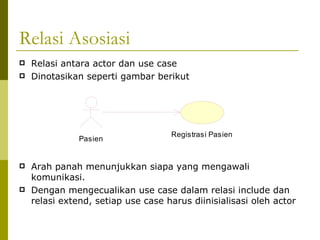 Relasi Asosiasi Relasi antara actor dan use case Dinotasikan seperti gambar berikut Arah panah menunjukkan siapa yang mengawali komunikasi.  Dengan mengecualikan use case dalam relasi include dan relasi extend, setiap use case harus diinisialisasi oleh actor 
