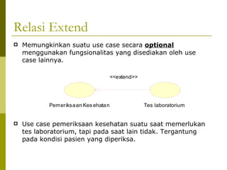 Relasi Extend Memungkinkan suatu use case secara  optional  menggunakan fungsionalitas yang disediakan oleh use case lainnya. Use case pemeriksaan kesehatan suatu saat memerlukan tes laboratorium, tapi pada saat lain tidak. Tergantung pada kondisi pasien yang diperiksa. 