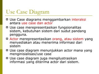 Use Case Diagram Use Case diagrams menggambarkan  interaksi  antara  use case dan actor Use case merepresentasikan fungsionalitas sistem, kebutuhan sistem dari sudut pandang pengguna. Actor  merepresentasikan  orang, atau sistem  yang menyediakan atau menerima informasi dari sistem Use case diagram menunjukkan actor mana yang menginisialisasi/use case Use case diagram juga mengilustrasikan informasi yang diterima actor dari sistem. 