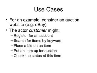 Use Cases For an example, consider an auction website (e.g. eBay) The actor  customer  might: Register for an account Search for items by keyword Place a bid on an item Put an item up for auction Check the status of this item 