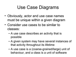 Use Case Diagrams Obviously, actor and use case names must be unique within a given diagram Consider use cases to be similar to classes: A use case describes an activity that is possible A given system may have several instances of that activity throughout its lifetime A use case is a (coarse-grained/large) unit of behaviour, and a class is a unit of software 