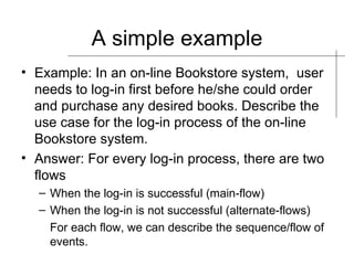 A simple example Example: In an on-line Bookstore system,  user needs to log-in first before he/she could order and purchase any desired books. Describe the use case for the log-in process of the on-line Bookstore system. Answer: For every log-in process, there are two flows When the log-in is successful (main-flow) When the log-in is not successful (alternate-flows) For each flow, we can describe the sequence/flow of events. 