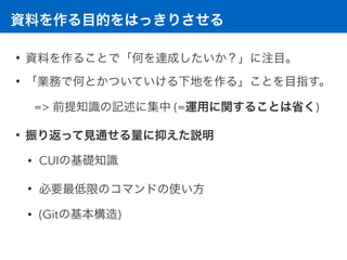 資料を作る目的をはっきりさせる
• 資料を作ることで「何を達成したいか？」に注目。
• 「業務で何とかついていける下地を作る」ことを目指す。
=> 前提知識の記述に集中 (=運用に関することは省く)
• 振り返って見通せる量に抑えた説明
• CUIの基礎知識
• 必要最低限のコマンドの使い方
• (Gitの基本構造)
 