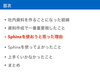 目次
• 社内資料を作ることになった経緯
• 資料作成で一番重要視したこと
• Sphinxを使おうと思った理由
• Sphinxを使ってよかったこと
• 上手くいかなかったこと
• まとめ
 