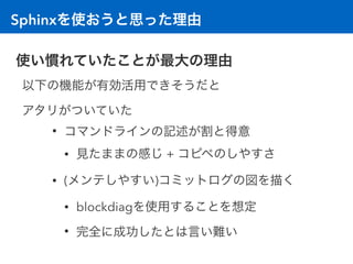 Sphinxを使おうと思った理由
使い慣れていたことが最大の理由
以下の機能が有効活用できそうだと 
アタリがついていた
• コマンドラインの記述が割と得意
• 見たままの感じ + コピペのしやすさ
• (メンテしやすい)コミットログの図を描く
• blockdiagを使用することを想定
• 完全に成功したとは言い難い
 
