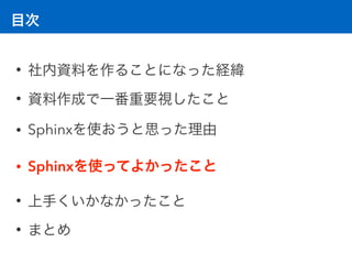 目次
• 社内資料を作ることになった経緯
• 資料作成で一番重要視したこと
• Sphinxを使おうと思った理由
• Sphinxを使ってよかったこと
• 上手くいかなかったこと
• まとめ
 