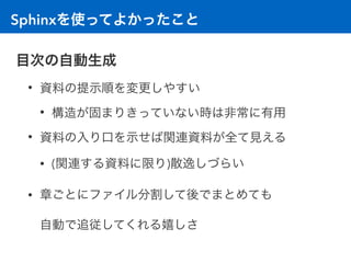 Sphinxを使ってよかったこと
目次の自動生成
• 資料の提示順を変更しやすい
• 構造が固まりきっていない時は非常に有用
• 資料の入り口を示せば関連資料が全て見える
• (関連する資料に限り)散逸しづらい
• 章ごとにファイル分割して後でまとめても 
自動で追従してくれる嬉しさ
 