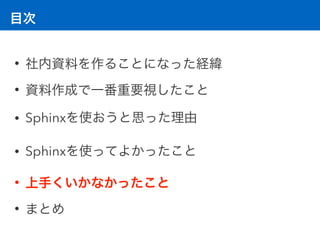 目次
• 社内資料を作ることになった経緯
• 資料作成で一番重要視したこと
• Sphinxを使おうと思った理由
• Sphinxを使ってよかったこと
• 上手くいかなかったこと
• まとめ
 