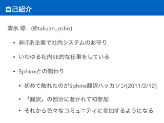 自己紹介
清水 琢 (@takuan_osho)
• 非IT系企業で社内システムのお守り
• いわゆる社内SE的な仕事をしている
• Sphinxとの関わり
• 初めて触れたのがSphinx翻訳ハッカソン(2011/2/12)
• 「翻訳」の部分に惹かれて初参加
• それから色々なコミュニティに参加するようになる
 