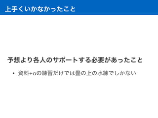 上手くいかなかったこと
予想より各人のサポートする必要があったこと
• 資料+αの練習だけでは畳の上の水練でしかない
 