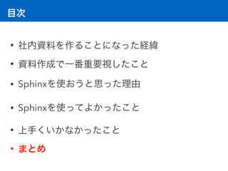 目次
• 社内資料を作ることになった経緯
• 資料作成で一番重要視したこと
• Sphinxを使おうと思った理由
• Sphinxを使ってよかったこと
• 上手くいかなかったこと
• まとめ
 