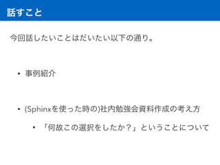 話すこと
今回話したいことはだいたい以下の通り。 
• 事例紹介 
• (Sphinxを使った時の)社内勉強会資料作成の考え方
• 「何故この選択をしたか？」ということについて
 