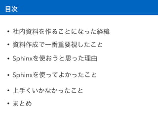 目次
• 社内資料を作ることになった経緯
• 資料作成で一番重要視したこと
• Sphinxを使おうと思った理由
• Sphinxを使ってよかったこと
• 上手くいかなかったこと
• まとめ
 