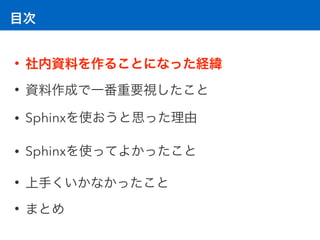 目次
• 社内資料を作ることになった経緯
• 資料作成で一番重要視したこと
• Sphinxを使おうと思った理由
• Sphinxを使ってよかったこと
• 上手くいかなかったこと
• まとめ
 