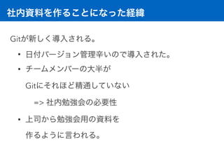 社内資料を作ることになった経緯
Gitが新しく導入される。
• 日付バージョン管理辛いので導入された。
• チームメンバーの大半が 
Gitにそれほど精通していない
=> 社内勉強会の必要性
• 上司から勉強会用の資料を 
作るように言われる。
 
