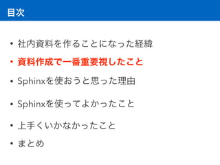 目次
• 社内資料を作ることになった経緯
• 資料作成で一番重要視したこと
• Sphinxを使おうと思った理由
• Sphinxを使ってよかったこと
• 上手くいかなかったこと
• まとめ
 
