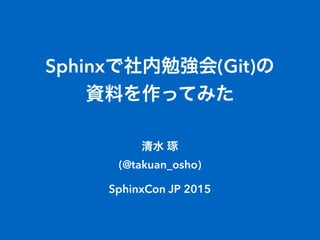 Sphinxで社内勉強会(Git)の 
資料を作ってみた
清水 琢
(@takuan_osho) 
 
SphinxCon JP 2015
 