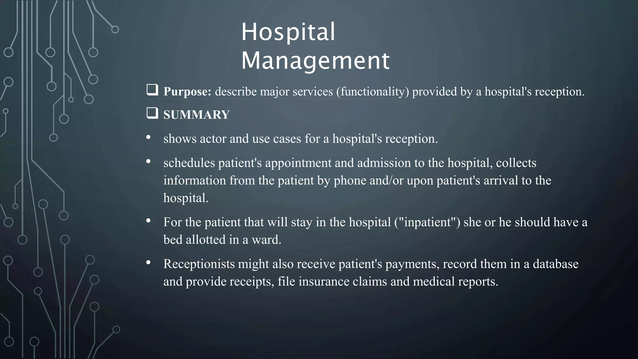  Purpose: describe major services (functionality) provided by a hospital's reception.
 SUMMARY
• shows actor and use cases for a hospital's reception.
• schedules patient's appointment and admission to the hospital, collects
information from the patient by phone and/or upon patient's arrival to the
hospital.
• For the patient that will stay in the hospital ("inpatient") she or he should have a
bed allotted in a ward.
• Receptionists might also receive patient's payments, record them in a database
and provide receipts, file insurance claims and medical reports.
Hospital
Management
 