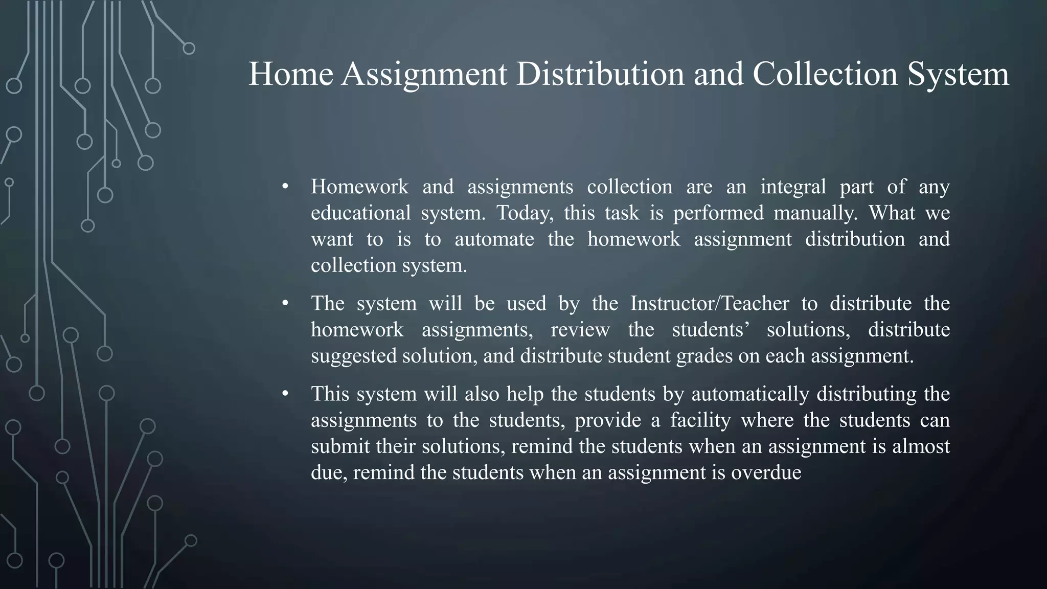 • Homework and assignments collection are an integral part of any
educational system. Today, this task is performed manually. What we
want to is to automate the homework assignment distribution and
collection system.
• The system will be used by the Instructor/Teacher to distribute the
homework assignments, review the students’ solutions, distribute
suggested solution, and distribute student grades on each assignment.
• This system will also help the students by automatically distributing the
assignments to the students, provide a facility where the students can
submit their solutions, remind the students when an assignment is almost
due, remind the students when an assignment is overdue
Home Assignment Distribution and Collection System
 