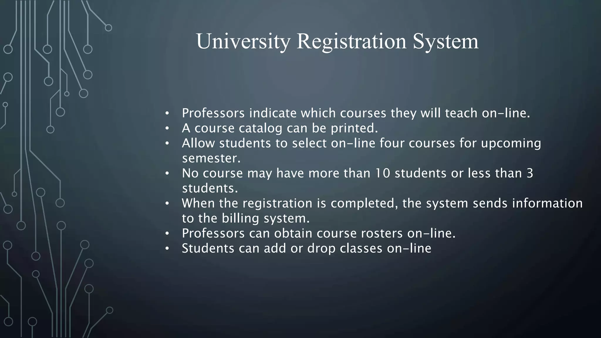 University Registration System
• Professors indicate which courses they will teach on-line.
• A course catalog can be printed.
• Allow students to select on-line four courses for upcoming
semester.
• No course may have more than 10 students or less than 3
students.
• When the registration is completed, the system sends information
to the billing system.
• Professors can obtain course rosters on-line.
• Students can add or drop classes on-line
 