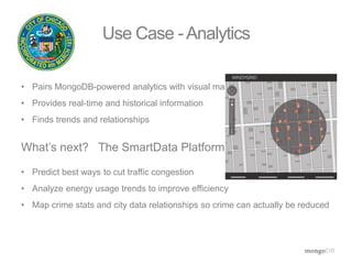 Use Case -Analytics 
• Pairs MongoDB-powered analytics with visual maps 
• Provides real-time and historical information 
• Finds trends and relationships 
What’s next? The SmartData Platform 
• Predict best ways to cut traffic congestion 
• Analyze energy usage trends to improve efficiency 
• Map crime stats and city data relationships so crime can actually be reduced 
 