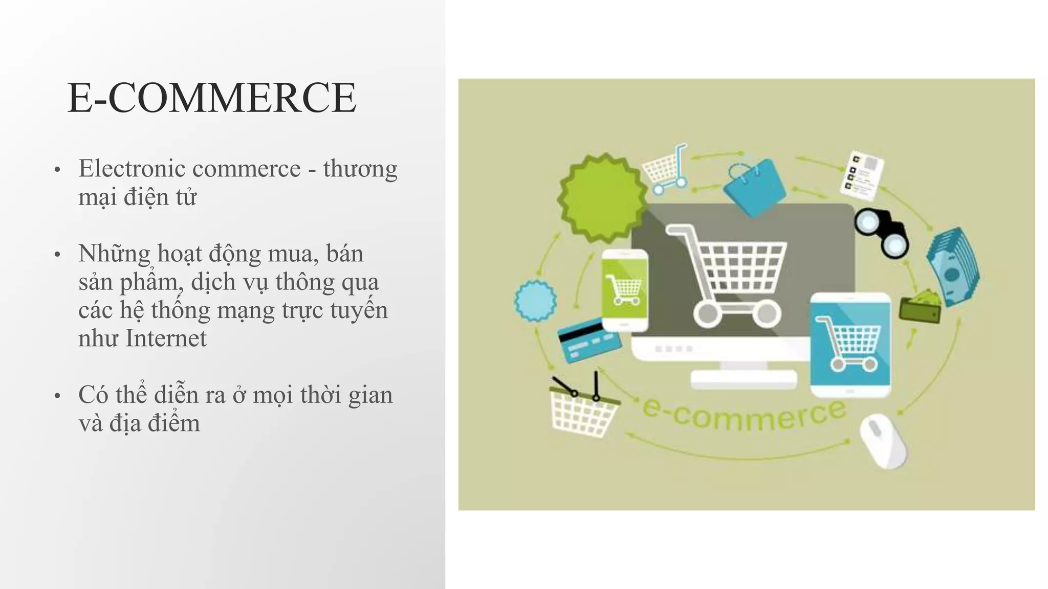 E-COMMERCE
• Electronic commerce - thương
mại điện tử
• Những hoạt động mua, bán
sản phẩm, dịch vụ thông qua
các hệ thống mạng trực tuyến
như Internet
• Có thể diễn ra ở mọi thời gian
và địa điểm
 